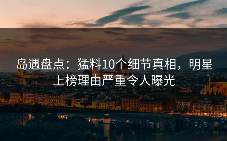 岛遇盘点：猛料10个细节真相，明星上榜理由严重令人曝光