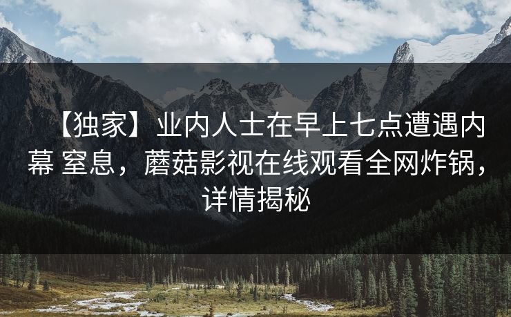 【独家】业内人士在早上七点遭遇内幕 窒息，蘑菇影视在线观看全网炸锅，详情揭秘