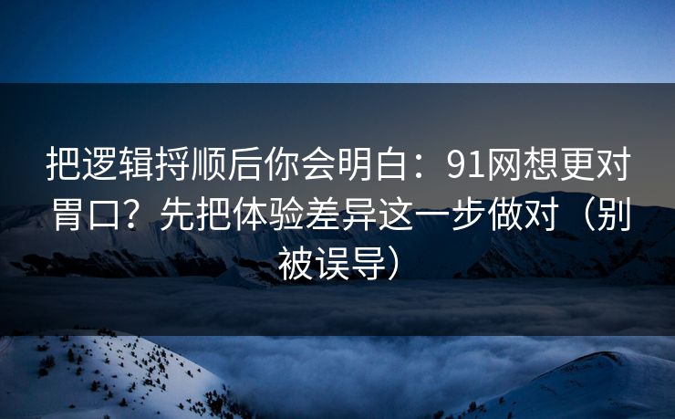把逻辑捋顺后你会明白：91网想更对胃口？先把体验差异这一步做对（别被误导）