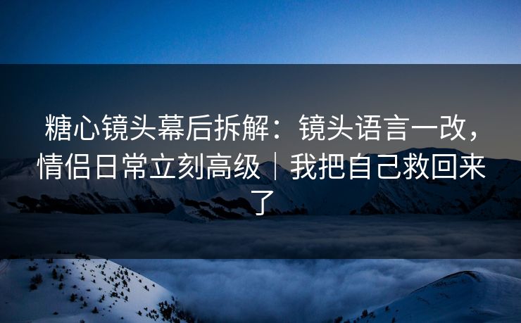 糖心镜头幕后拆解:镜头语言一改,情侣日常立刻高级|我把自己救回来了 糖心镜头幕后拆解:镜头语言一改,情侣日常立刻高级|我把自己救回来了