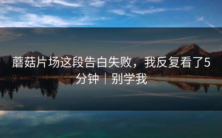 蘑菇片场这段告白失败，我反复看了5分钟｜别学我