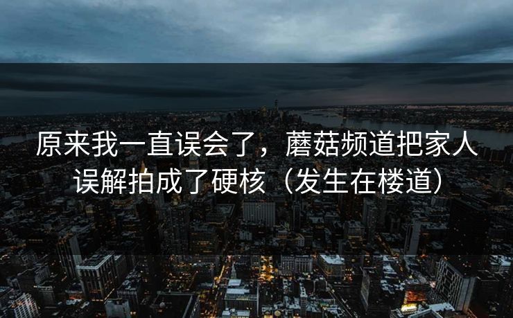 原来我一直误会了，蘑菇频道把家人误解拍成了硬核（发生在楼道）
