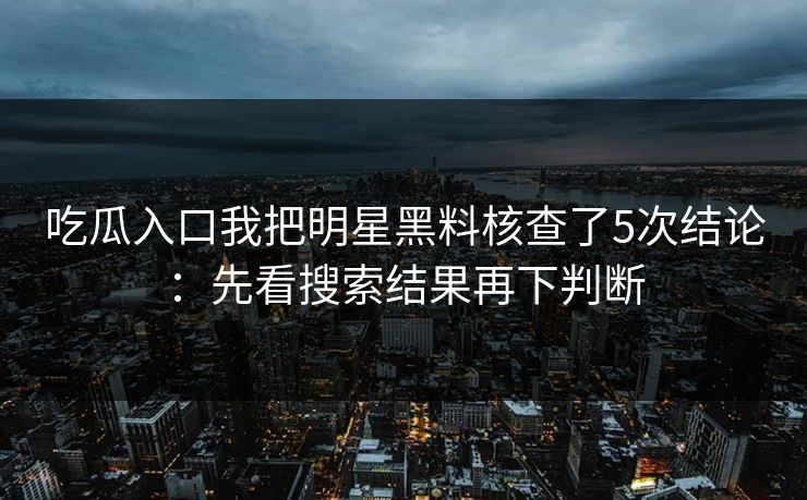 吃瓜入口我把明星黑料核查了5次结论：先看搜索结果再下判断