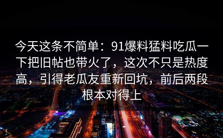 今天这条不简单：91爆料猛料吃瓜一下把旧帖也带火了，这次不只是热度高，引得老瓜友重新回坑，前后两段根本对得上