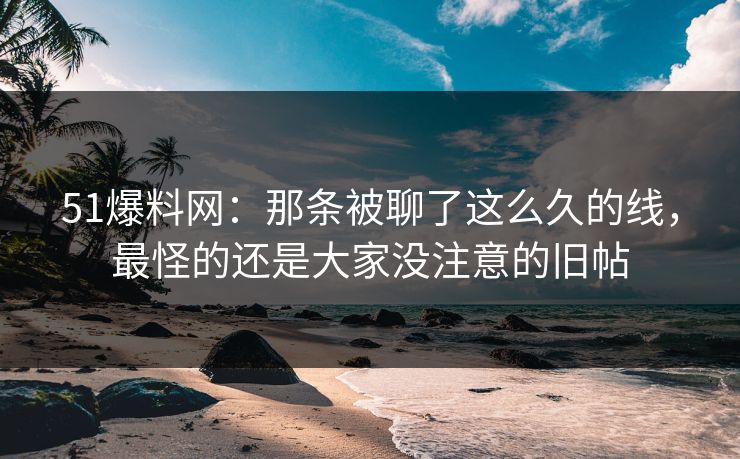51爆料网：那条被聊了这么久的线，最怪的还是大家没注意的旧帖