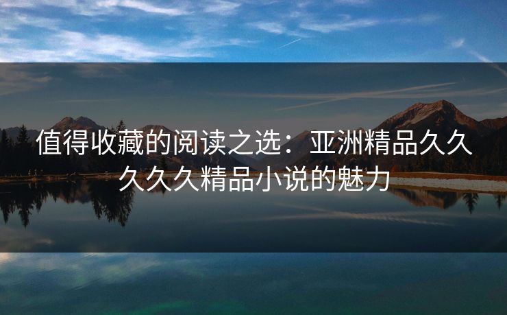 值得收藏的阅读之选：亚洲精品久久久久久精品小说的魅力