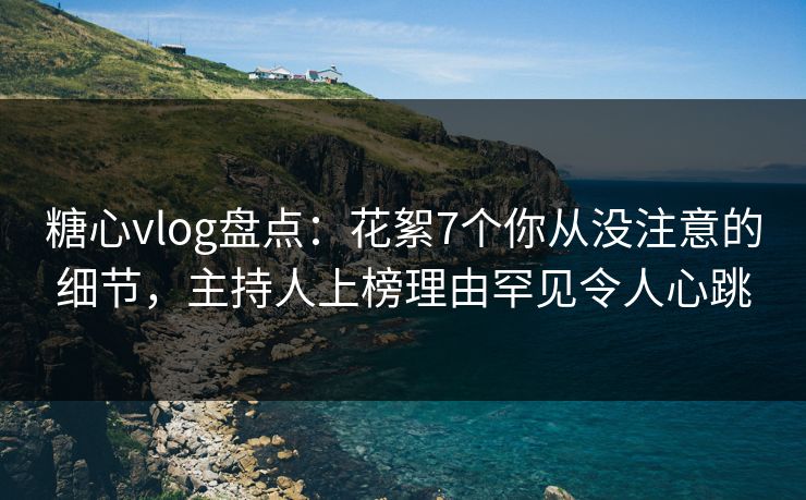 糖心vlog盘点：花絮7个你从没注意的细节，主持人上榜理由罕见令人心跳