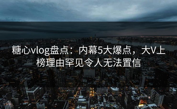 糖心vlog盘点：内幕5大爆点，大V上榜理由罕见令人无法置信