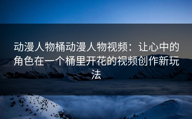 动漫人物桶动漫人物视频:让心中的角色在一个桶里开花的视频创作新玩法 动漫人物桶动漫人物视频:让心中的角色在一个桶里开花的视频创作新玩法