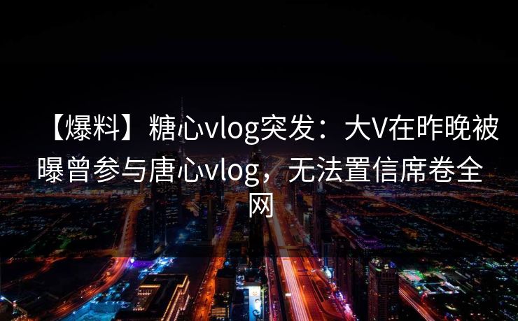 【爆料】糖心vlog突发:大V在昨晚被曝曾参与唐心vlog,无法置信席卷全网 【爆料】糖心vlog突发:大V在昨晚被曝曾参与唐心vlog,无法置信席卷全网