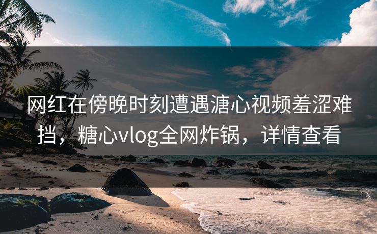 网红在傍晚时刻遭遇溏心视频羞涩难挡，糖心vlog全网炸锅，详情查看