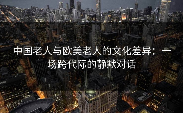 中国老人与欧美老人的文化差异:一场跨代际的静默对话 中国老人与欧美老人的文化差异:一场跨代际的静默对话