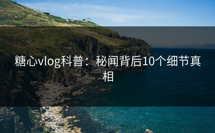 糖心vlog科普：秘闻背后10个细节真相