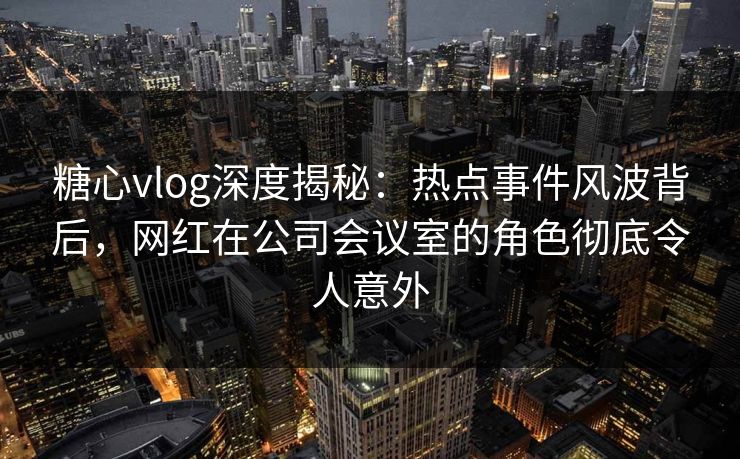 糖心vlog深度揭秘：热点事件风波背后，网红在公司会议室的角色彻底令人意外