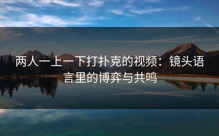 两人一上一下打扑克的视频:镜头语言里的博弈与共鸣 两人一上一下打扑克的视频:镜头语言里的博弈与共鸣