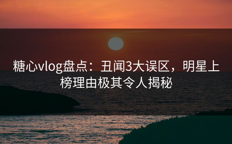 糖心vlog盘点：丑闻3大误区，明星上榜理由极其令人揭秘