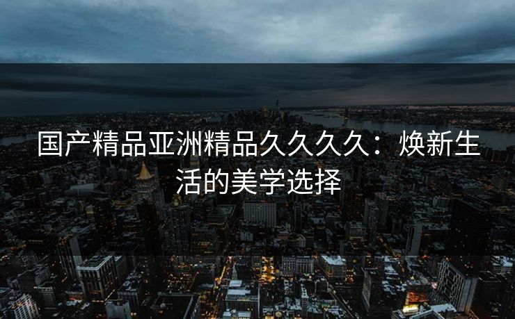 国产精品亚洲精品久久久久:焕新生活的美学选择 国产精品亚洲精品久久久久:焕新生活的美学选择