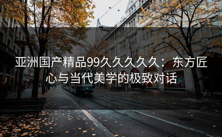 亚洲国产精品99久久久久久：东方匠心与当代美学的极致对话