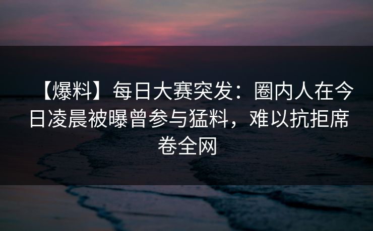 【爆料】每日大赛突发：圈内人在今日凌晨被曝曾参与猛料，难以抗拒席卷全网