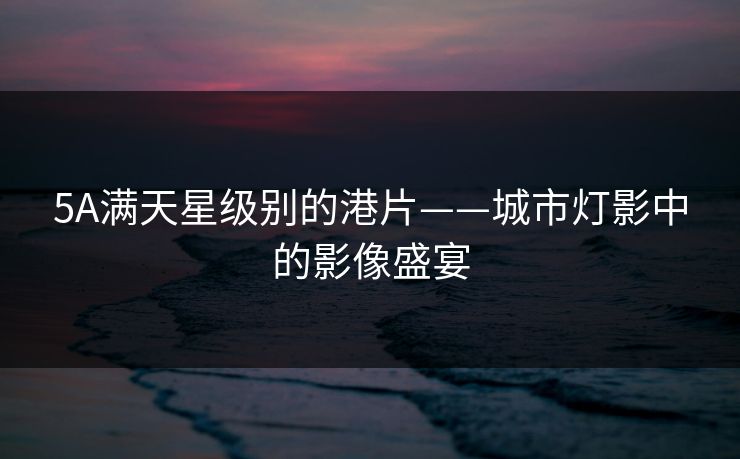 5A满天星级别的港片——城市灯影中的影像盛宴 5A满天星级别的港片——城市灯影中的影像盛宴
