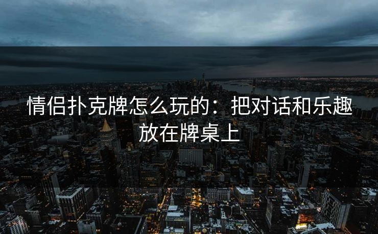 情侣扑克牌怎么玩的:把对话和乐趣放在牌桌上 情侣扑克牌怎么玩的:把对话和乐趣放在牌桌上