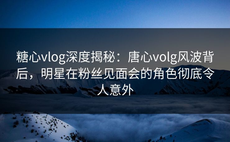 糖心vlog深度揭秘：唐心volg风波背后，明星在粉丝见面会的角色彻底令人意外