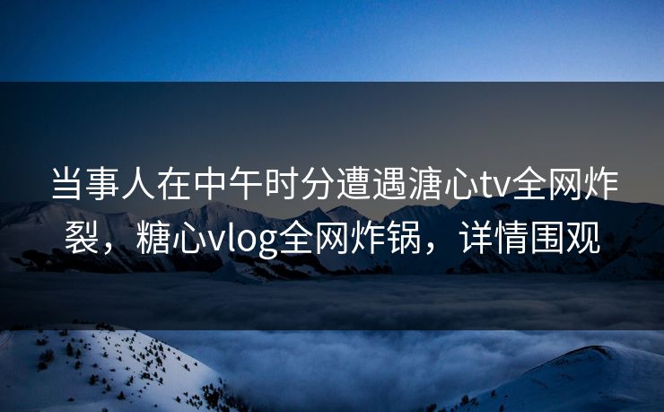 当事人在中午时分遭遇溏心tv全网炸裂,糖心vlog全网炸锅,详情围观 当事人在中午时分遭遇溏心tv全网炸裂,糖心vlog全网炸锅,详情围观