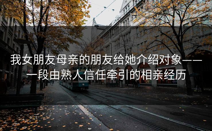 我女朋友母亲的朋友给她介绍对象——一段由熟人信任牵引的相亲经历 我女朋友母亲的朋友给她介绍对象——一段由熟人信任牵引的相亲经历