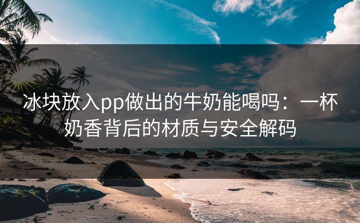 冰块放入pp做出的牛奶能喝吗:一杯奶香背后的材质与安全解码 冰块放入pp做出的牛奶能喝吗:一杯奶香背后的材质与安全解码