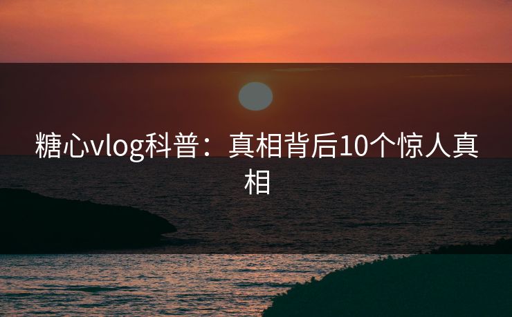 糖心vlog科普:真相背后10个惊人真相 糖心vlog科普:真相背后10个惊人真相
