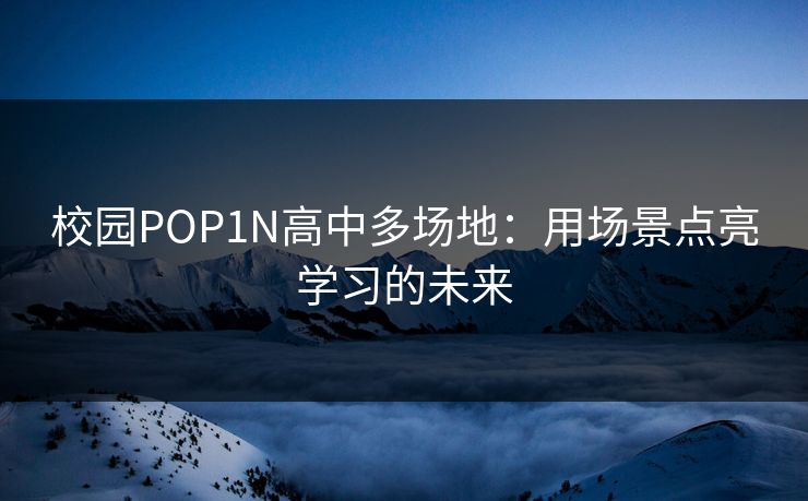 校园POP1N高中多场地:用场景点亮学习的未来 校园POP1N高中多场地:用场景点亮学习的未来