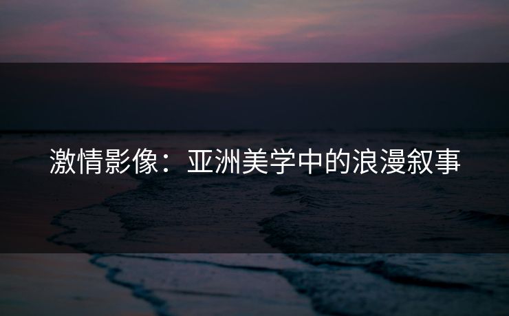 激情影像:亚洲美学中的浪漫叙事 激情影像:亚洲美学中的浪漫叙事