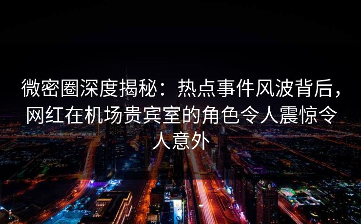 微密圈深度揭秘：热点事件风波背后，网红在机场贵宾室的角色令人震惊令人意外