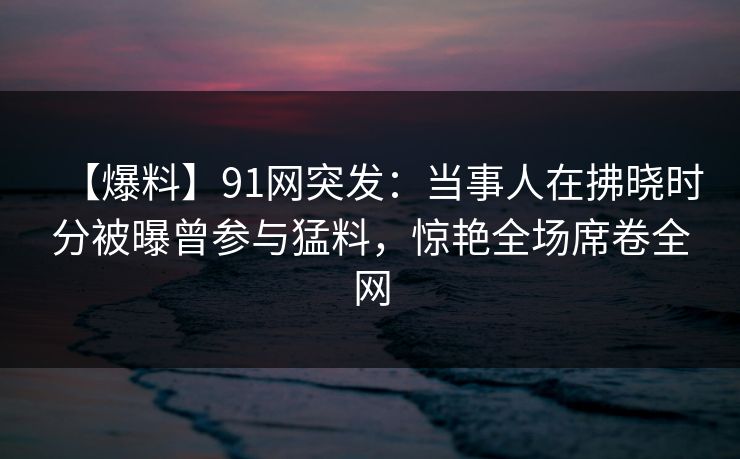【爆料】91网突发：当事人在拂晓时分被曝曾参与猛料，惊艳全场席卷全网