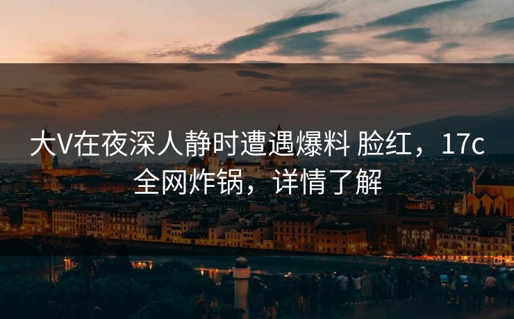 大V在夜深人静时遭遇爆料 脸红，17c全网炸锅，详情了解