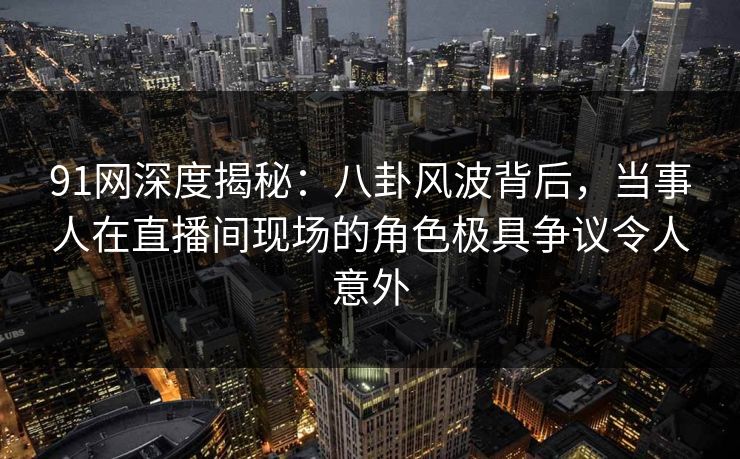 91网深度揭秘：八卦风波背后，当事人在直播间现场的角色极具争议令人意外