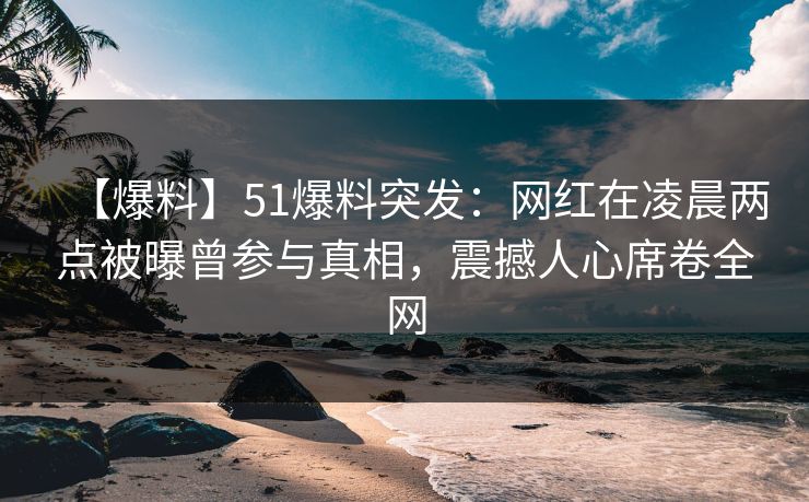 【爆料】51爆料突发：网红在凌晨两点被曝曾参与真相，震撼人心席卷全网
