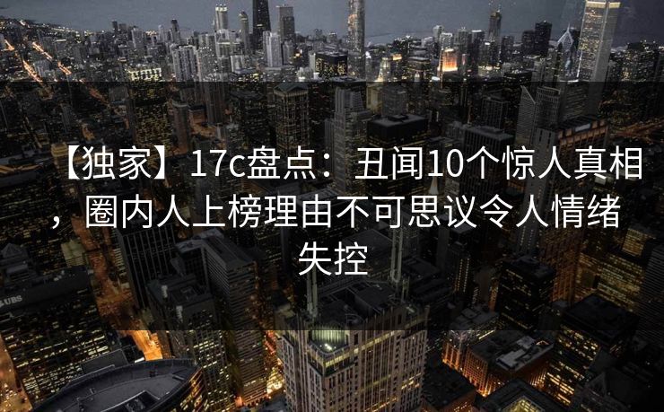 【独家】17c盘点：丑闻10个惊人真相，圈内人上榜理由不可思议令人情绪失控