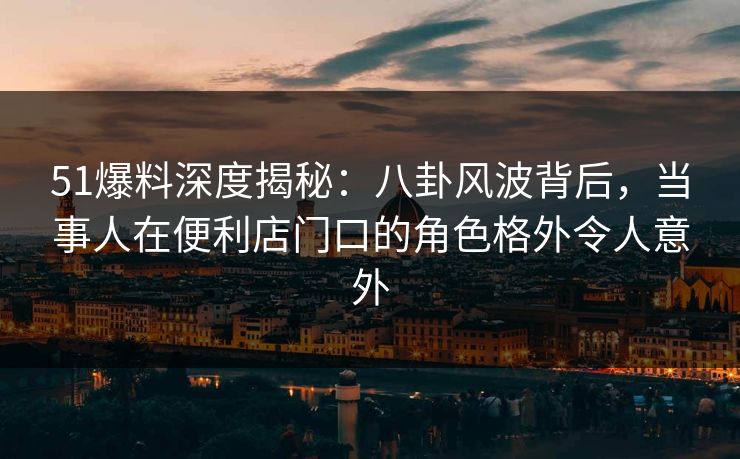 51爆料深度揭秘：八卦风波背后，当事人在便利店门口的角色格外令人意外