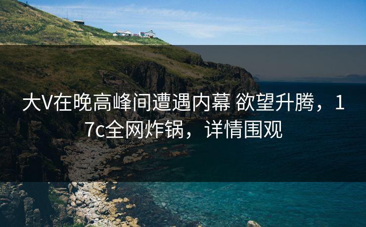 大V在晚高峰间遭遇内幕 欲望升腾,17c全网炸锅,详情围观 大V在晚高峰间遭遇内幕 欲望升腾,17c全网炸锅,详情围观