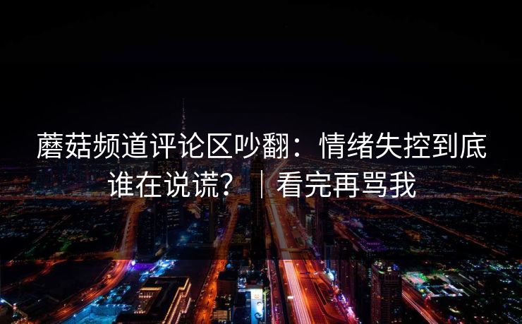 蘑菇频道评论区吵翻：情绪失控到底谁在说谎？｜看完再骂我