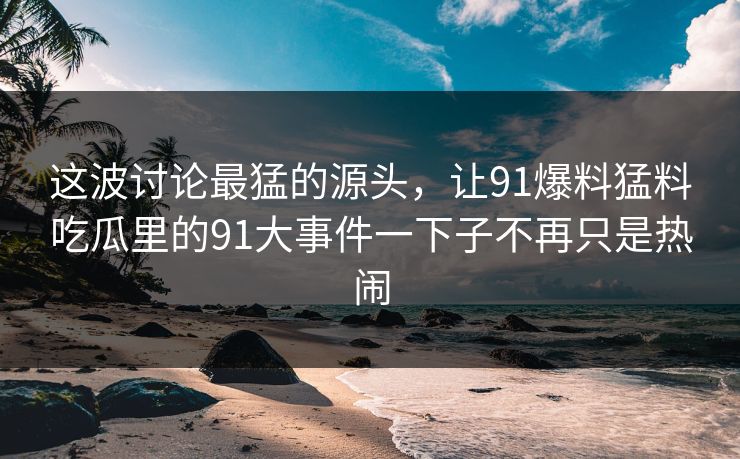 这波讨论最猛的源头，让91爆料猛料吃瓜里的91大事件一下子不再只是热闹