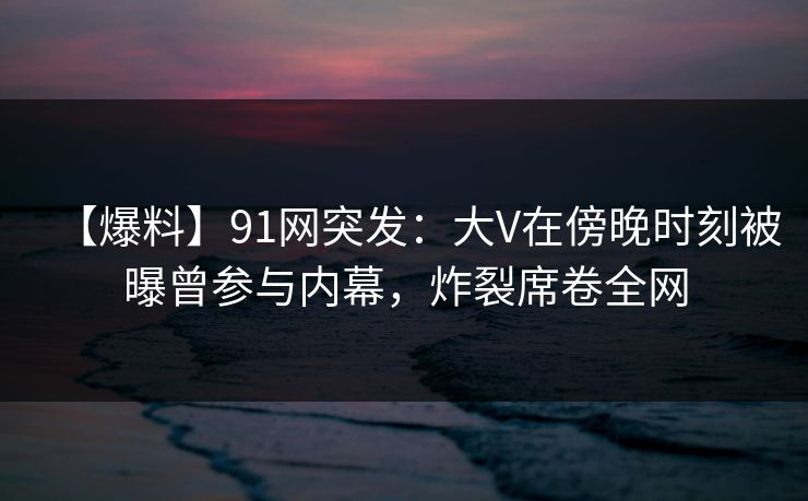 【爆料】91网突发：大V在傍晚时刻被曝曾参与内幕，炸裂席卷全网