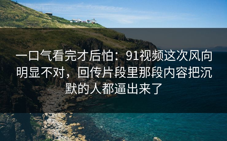 一口气看完才后怕:91视频这次风向明显不对,回传片段里那段内容把沉默的人都逼出来了 一口气看完才后怕:91视频这次风向明显不对,回传片段里那段内容把沉默的人都逼出来了